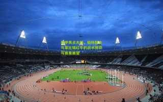 德甲焦点大战，柏林联合与莱比锡红牛的战术博弈与赛果展望